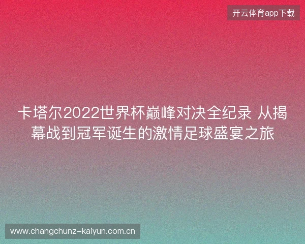 卡塔尔2022世界杯巅峰对决全纪录 从揭幕战到冠军诞生的激情足球盛宴之旅